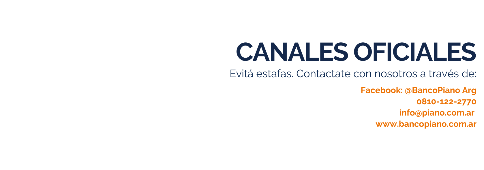 Canales Oficiales. Evitá estafas. Contactate con nosotros a través de: Facebook: @BancoPianoArg. 0810;122;2770. Info@piano.com.ar. www.bancopiano.com.ar.